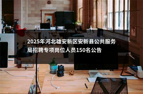 2025年河北雄安新区安新县公共服务局招聘专项岗位人员150名公告 图片