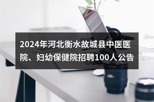 2024年河北衡水故城县中医医院、妇幼保健院招聘100人公告 图片